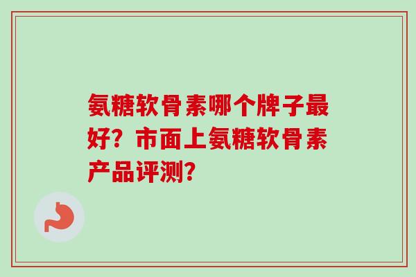 氨糖软骨素哪个牌子最好？市面上氨糖软骨素产品评测？