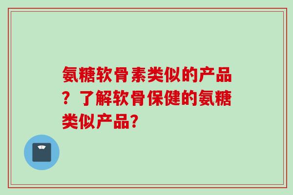 氨糖软骨素类似的产品？了解软骨保健的氨糖类似产品？