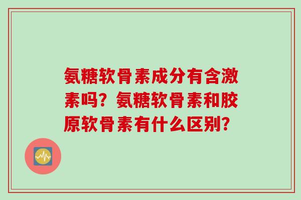 氨糖软骨素成分有含激素吗？氨糖软骨素和胶原软骨素有什么区别？