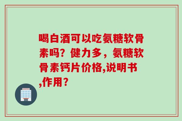 喝白酒可以吃氨糖软骨素吗？健力多，氨糖软骨素钙片价格,说明书,作用？