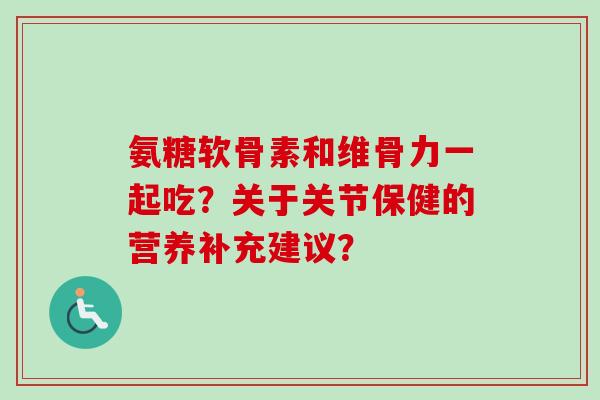 氨糖软骨素和维骨力一起吃？关于关节保健的营养补充建议？