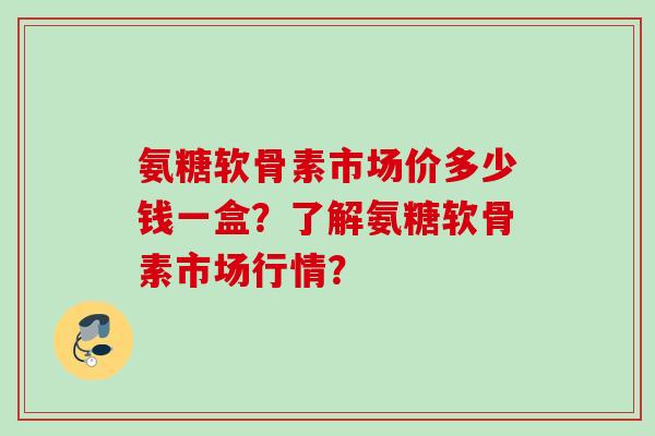 氨糖软骨素市场价多少钱一盒？了解氨糖软骨素市场行情？