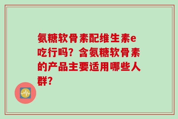 氨糖软骨素配维生素e吃行吗？含氨糖软骨素的产品主要适用哪些人群？