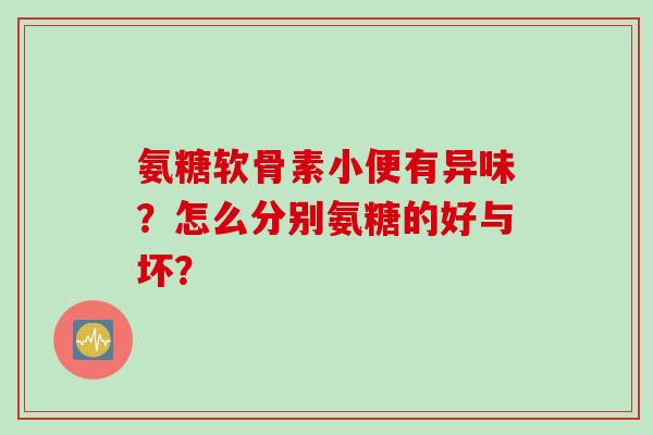 氨糖软骨素小便有异味？怎么分别氨糖的好与坏？