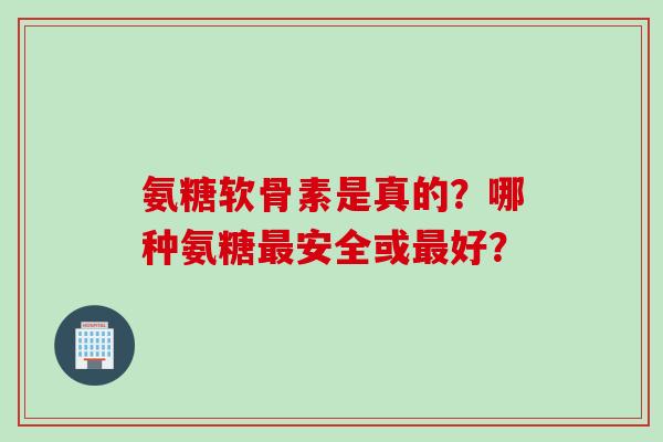 氨糖软骨素是真的？哪种氨糖安全或好？