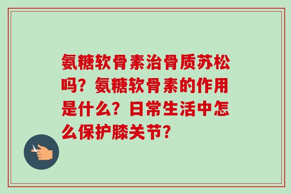 氨糖软骨素骨质苏松吗？氨糖软骨素的作用是什么？日常生活中怎么保护膝关节？