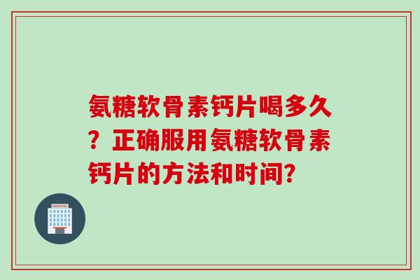 氨糖软骨素钙片喝多久？正确服用氨糖软骨素钙片的方法和时间？