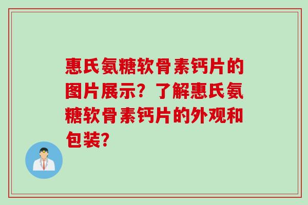 惠氏氨糖软骨素钙片的图片展示？了解惠氏氨糖软骨素钙片的外观和包装？