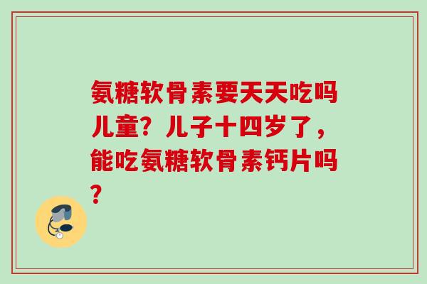 氨糖软骨素要天天吃吗儿童？儿子十四岁了，能吃氨糖软骨素钙片吗？