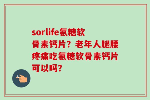 sorlife氨糖软骨素钙片？老年人腿腰疼痛吃氨糖软骨素钙片可以吗？