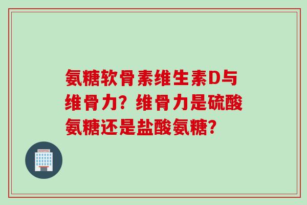 氨糖软骨素维生素D与维骨力？维骨力是硫酸氨糖还是盐酸氨糖？