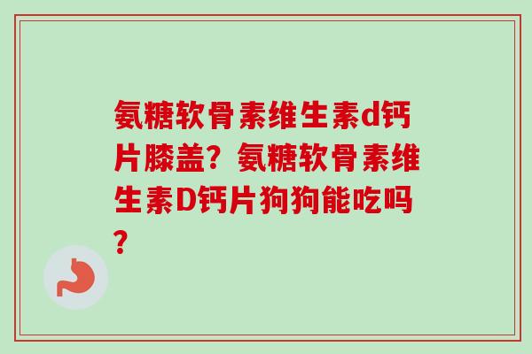 氨糖软骨素维生素d钙片膝盖？氨糖软骨素维生素D钙片狗狗能吃吗？