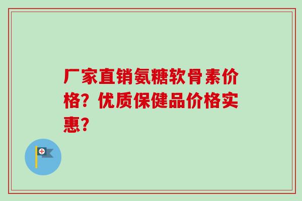 厂家直销氨糖软骨素价格？优质保健品价格实惠？