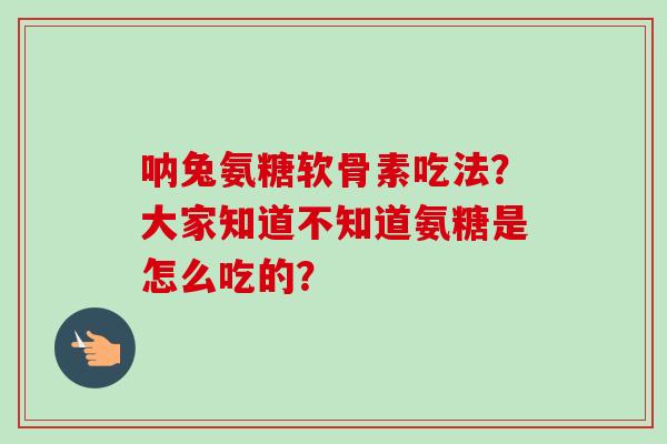 呐兔氨糖软骨素吃法？大家知道不知道氨糖是怎么吃的？