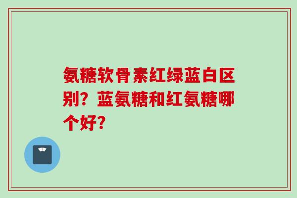 氨糖软骨素红绿蓝白区别？蓝氨糖和红氨糖哪个好？