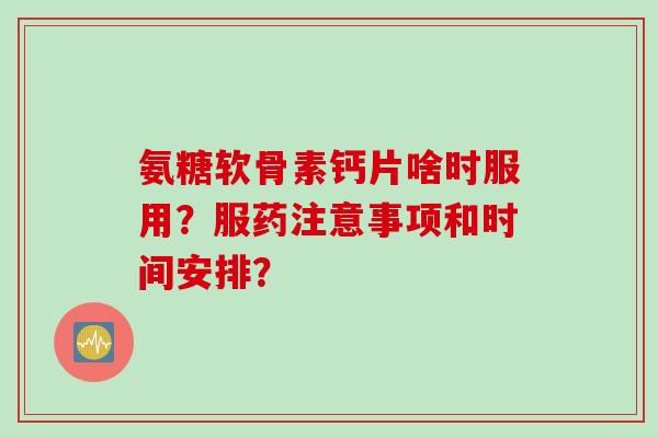 氨糖软骨素钙片啥时服用？服药注意事项和时间安排？