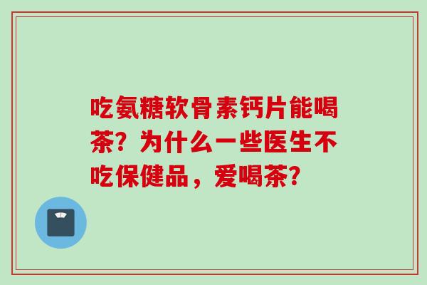 吃氨糖软骨素钙片能喝茶？为什么一些医生不吃保健品，爱喝茶？