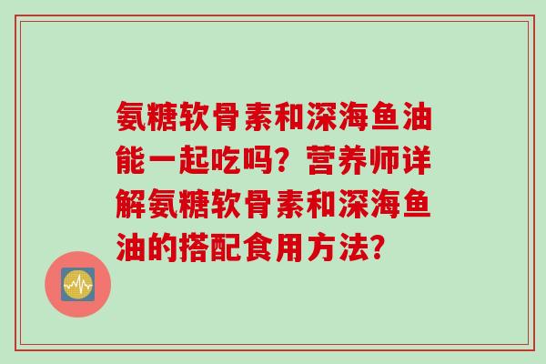 氨糖软骨素和深海鱼油能一起吃吗？营养师详解氨糖软骨素和深海鱼油的搭配食用方法？