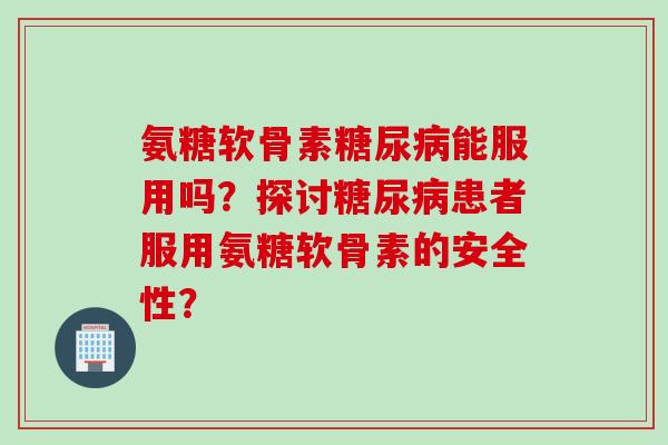 氨糖软骨素能服用吗?探讨患者服用氨糖软骨素的安全性? 氨糖软骨素能服用吗?探讨患者服用氨糖软骨素的安全性?