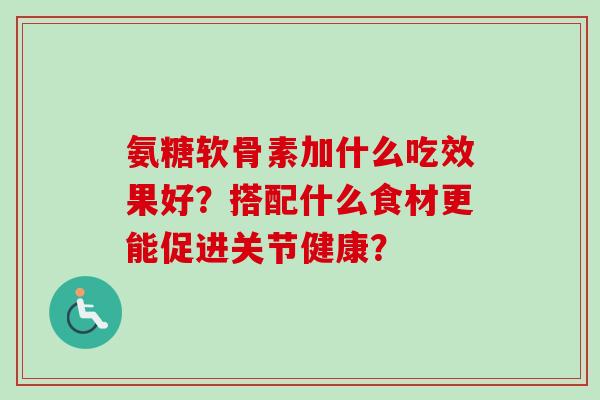 氨糖软骨素加什么吃效果好？搭配什么食材更能促进关节健康？