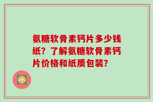 氨糖软骨素钙片多少钱纸？了解氨糖软骨素钙片价格和纸质包装？