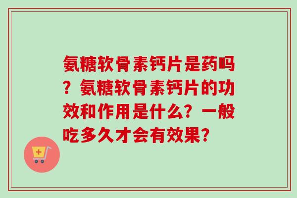 氨糖软骨素钙片是药吗？氨糖软骨素钙片的功效和作用是什么？一般吃多久才会有效果？