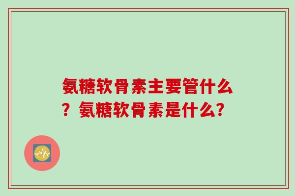 氨糖软骨素主要管什么？氨糖软骨素是什么？