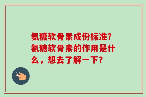 氨糖软骨素成份标准？氨糖软骨素的作用是什么，想去了解一下？