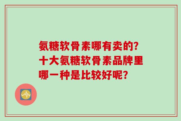 氨糖软骨素哪有卖的？十大氨糖软骨素品牌里哪一种是比较好呢？