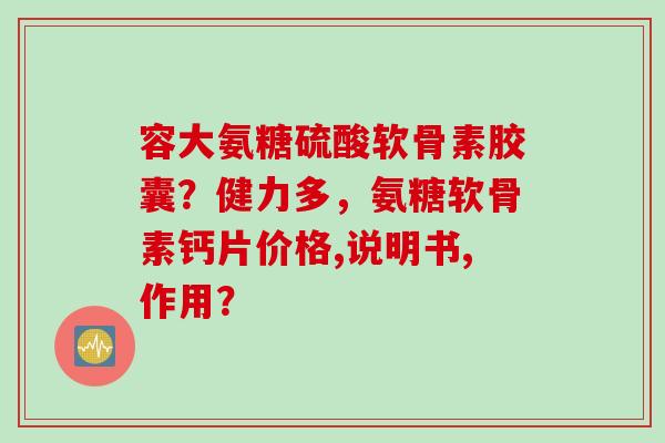 容大氨糖硫酸软骨素胶囊？健力多，氨糖软骨素钙片价格,说明书,作用？
