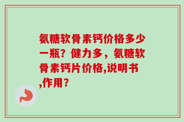 氨糖软骨素钙价格多少一瓶？健力多，氨糖软骨素钙片价格,说明书,作用？