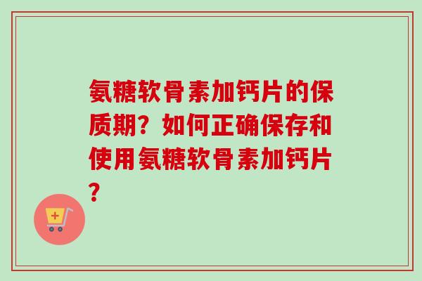 氨糖软骨素加钙片的保质期？如何正确保存和使用氨糖软骨素加钙片？