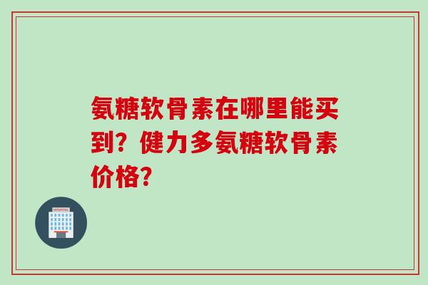 氨糖软骨素在哪里能买到？健力多氨糖软骨素价格？