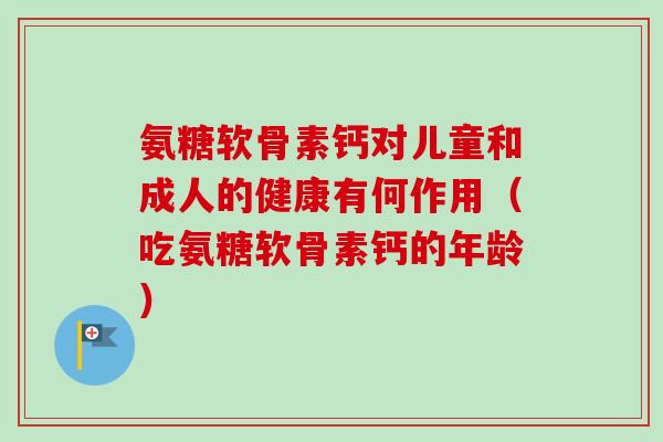 氨糖软骨素钙对儿童和成人的健康有何作用（吃氨糖软骨素钙的年龄）