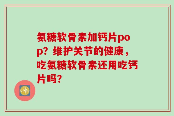 氨糖软骨素加钙片pop？维护关节的健康，吃氨糖软骨素还用吃钙片吗？