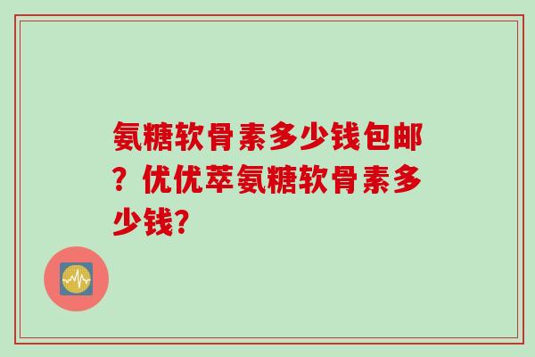 氨糖软骨素多少钱包邮？优优萃氨糖软骨素多少钱？