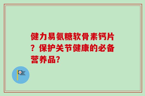 健力易氨糖软骨素钙片？保护关节健康的必备营养品？