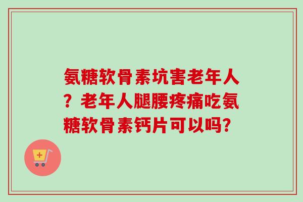 氨糖软骨素坑害老年人？老年人腿腰疼痛吃氨糖软骨素钙片可以吗？