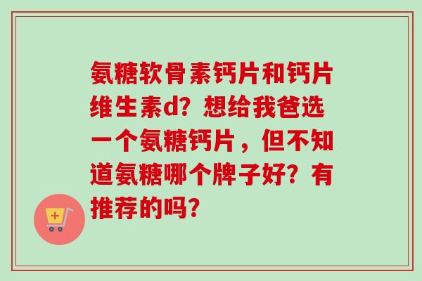 氨糖软骨素钙片和钙片维生素d？想给我爸选一个氨糖钙片，但不知道氨糖哪个牌子好？有推荐的吗？