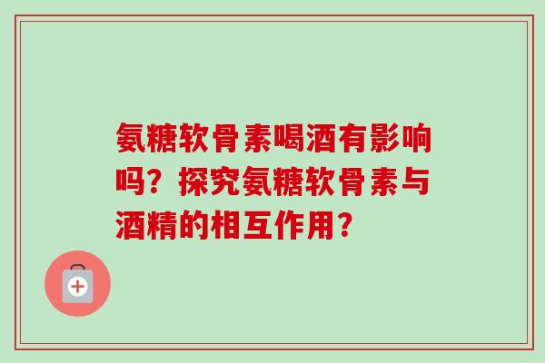 氨糖软骨素喝酒有影响吗？探究氨糖软骨素与酒精的相互作用？