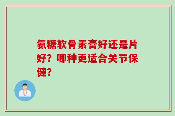 氨糖软骨素膏好还是片好？哪种更适合关节保健？