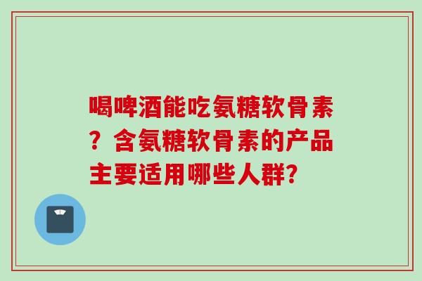 喝啤酒能吃氨糖软骨素？含氨糖软骨素的产品主要适用哪些人群？
