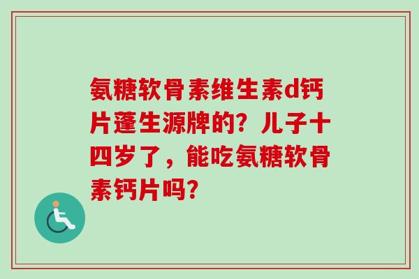 氨糖软骨素维生素d钙片蓬生源牌的？儿子十四岁了，能吃氨糖软骨素钙片吗？