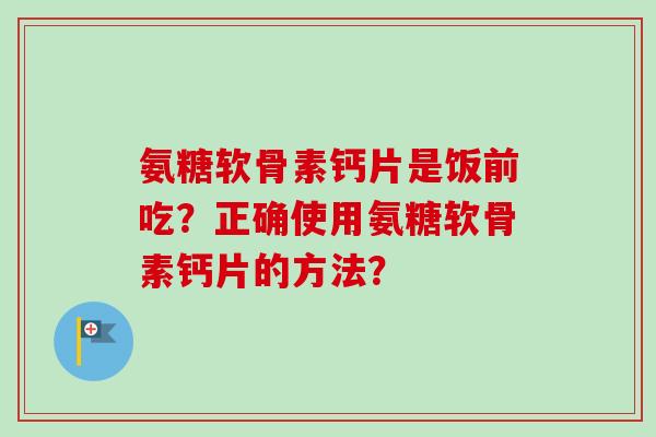 氨糖软骨素钙片是饭前吃?正确使用氨糖软骨素钙片的方法? 氨糖软骨素钙片是饭前吃?正确使用氨糖软骨素钙片的方法?