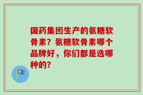 国药集团生产的氨糖软骨素？氨糖软骨素哪个品牌好，你们都是选哪种的？