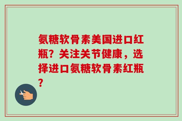 氨糖软骨素美国进口红瓶？关注关节健康，选择进口氨糖软骨素红瓶？