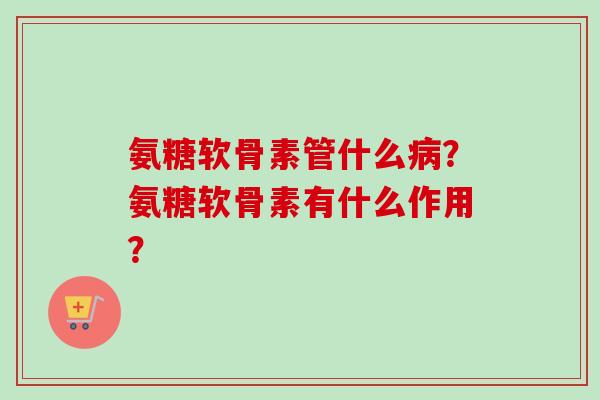 氨糖软骨素管什么?氨糖软骨素有什么作用? 氨糖软骨素管什么?氨糖软骨素有什么作用?