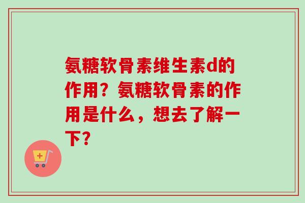 氨糖软骨素维生素d的作用？氨糖软骨素的作用是什么，想去了解一下？