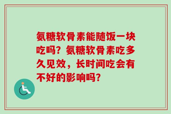 氨糖软骨素能随饭一块吃吗？氨糖软骨素吃多久见效，长时间吃会有不好的影响吗？