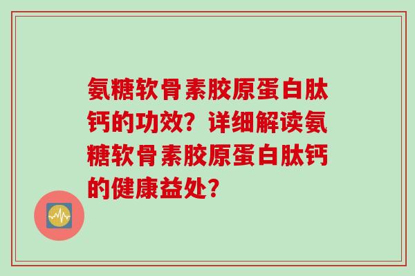 氨糖软骨素胶原蛋白肽钙的功效？详细解读氨糖软骨素胶原蛋白肽钙的健康益处？